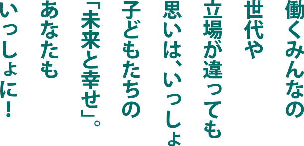 働くみんなの世代や立場が違っても思いは、いっしょ。子どもたちの「未来と幸せ」。あなたもいっしょに！